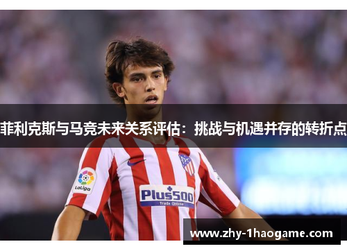 菲利克斯与马竞未来关系评估:挑战与机遇并存的转折点 菲利克斯与马竞未来关系评估:挑战与机遇并存的转折点