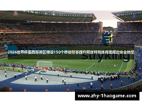 2026世界杯墨西哥赛区增设150个移动警亭提升阿兹特克体育场周边安全防范