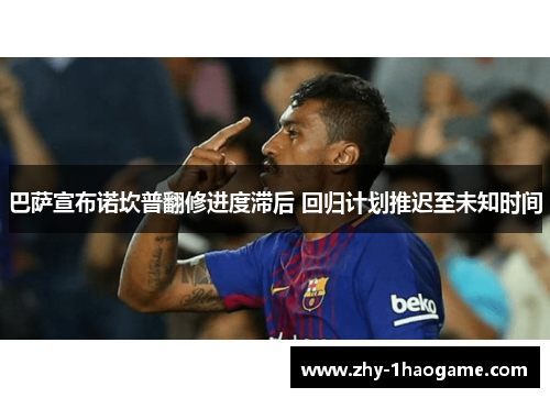 巴萨宣布诺坎普翻修进度滞后 回归计划推迟至未知时间